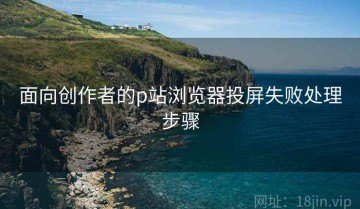 面向创作者的p站浏览器投屏失败处理步骤
