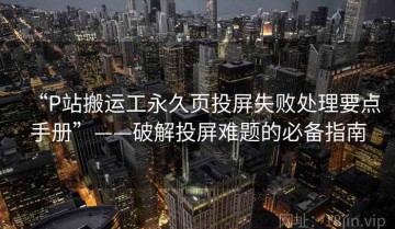 “P站搬运工永久页投屏失败处理要点手册”——破解投屏难题的必备指南
