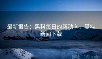 最新报告：黑料每日的新动向，黑料新闻下载
