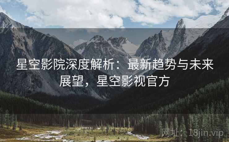 星空影院深度解析：最新趋势与未来展望，星空影视官方
