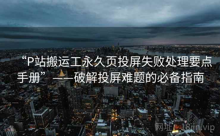 “P站搬运工永久页投屏失败处理要点手册”——破解投屏难题的必备指南